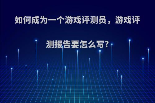 如何成为一个游戏评测员，游戏评测报告要怎么写?(游戏测评师怎么做)