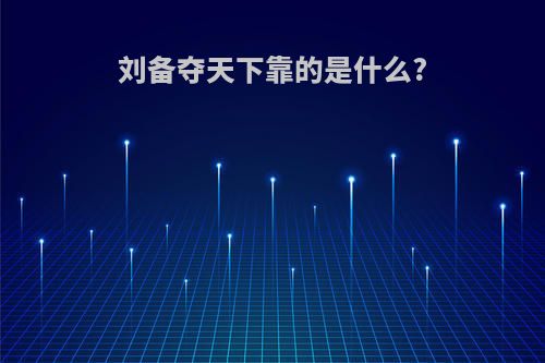 刘备夺天下靠的是什么?(刘备夺天下靠的是什么部队)