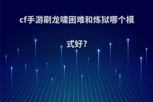 cf手游刷龙啸困难和炼狱哪个模式好?