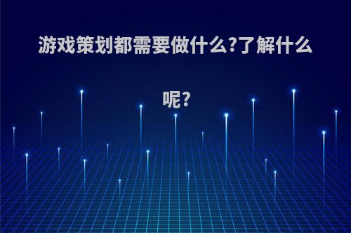 游戏策划都需要做什么?了解什么呢?(游戏策划都需要做什么?了解什么呢英文)