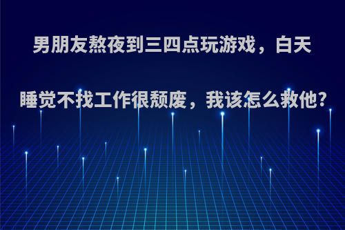 男朋友熬夜到三四点玩游戏，白天睡觉不找工作很颓废，我该怎么救他?