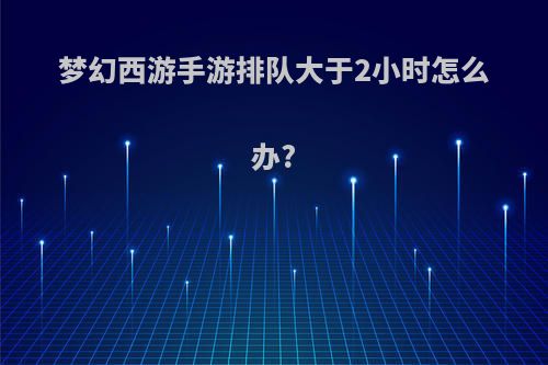 梦幻西游手游排队大于2小时怎么办?