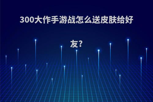 300大作手游战怎么送皮肤给好友?