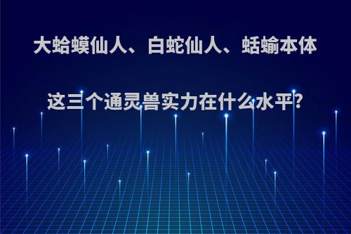 大蛤蟆仙人、白蛇仙人、蛞蝓本体这三个通灵兽实力在什么水平?