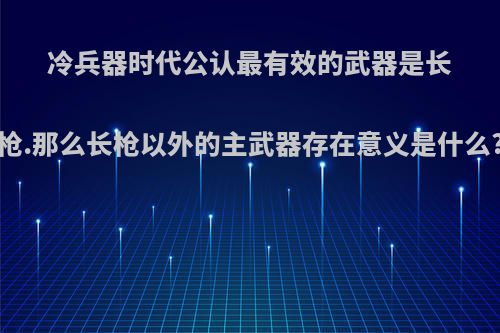 冷兵器时代公认最有效的武器是长枪.那么长枪以外的主武器存在意义是什么?