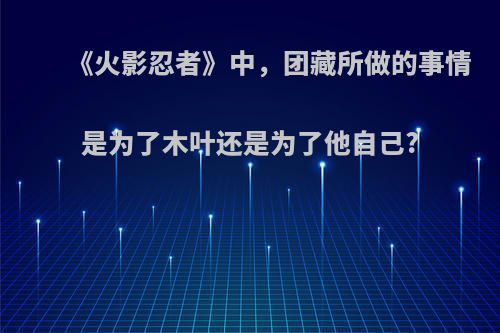 《火影忍者》中，团藏所做的事情是为了木叶还是为了他自己?