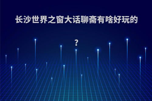 长沙世界之窗大话聊斋有啥好玩的?