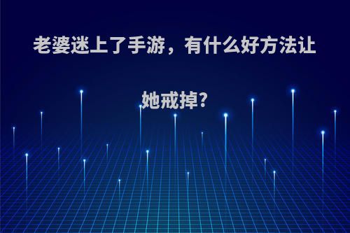 老婆迷上了手游，有什么好方法让她戒掉?