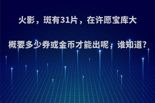 火影，斑有31片，在许愿宝库大概要多少券或金币才能出呢，谁知道?