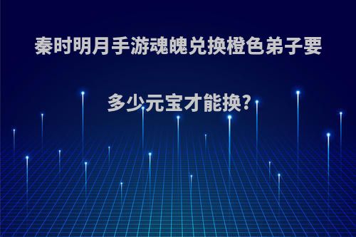 秦时明月手游魂魄兑换橙色弟子要多少元宝才能换?