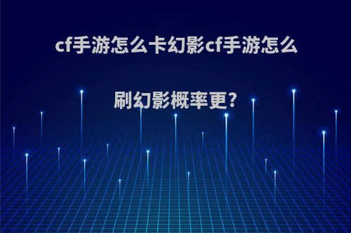 cf手游怎么卡幻影cf手游怎么刷幻影概率更?