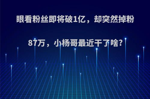 眼看粉丝即将破1亿，却突然掉粉87万，小杨哥最近干了啥?