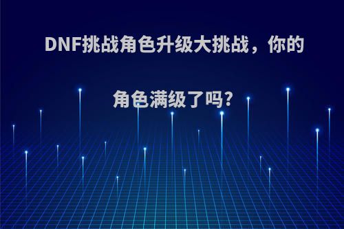 DNF挑战角色升级大挑战，你的角色满级了吗?