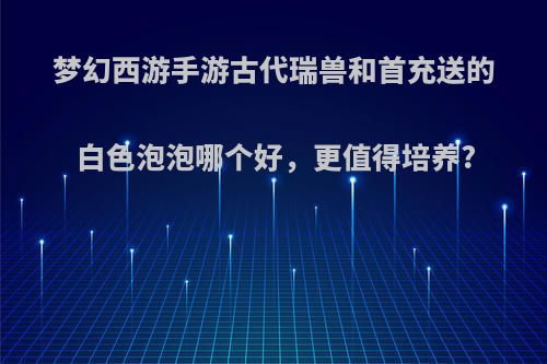 梦幻西游手游古代瑞兽和首充送的白色泡泡哪个好，更值得培养?