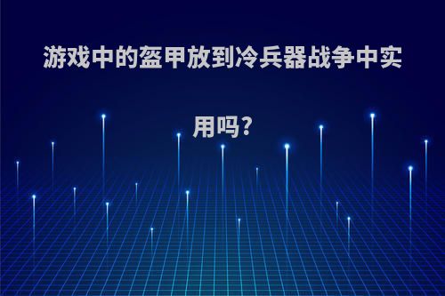 游戏中的盔甲放到冷兵器战争中实用吗?