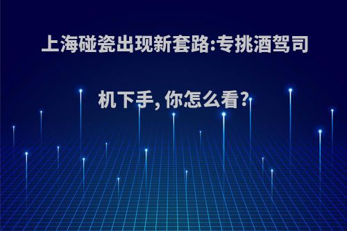 上海碰瓷出现新套路:专挑酒驾司机下手, 你怎么看?