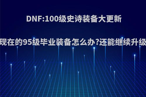 DNF:100级史诗装备大更新，现在的95级毕业装备怎么办?还能继续升级吗?