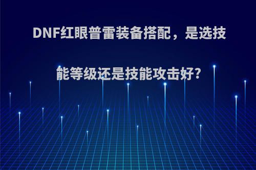 DNF红眼普雷装备搭配，是选技能等级还是技能攻击好?