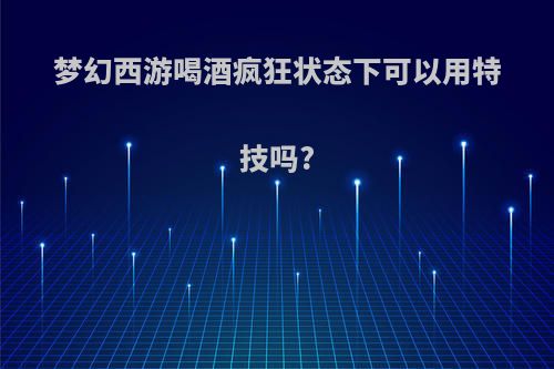 梦幻西游喝酒疯狂状态下可以用特技吗?