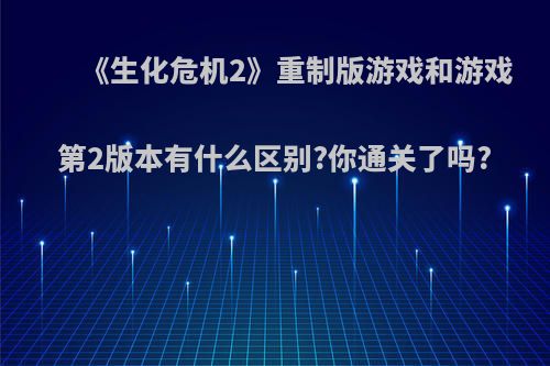 《生化危机2》重制版游戏和游戏第2版本有什么区别?你通关了吗?