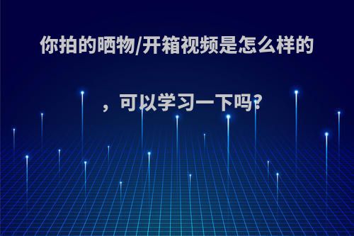 你拍的晒物/开箱视频是怎么样的，可以学习一下吗?