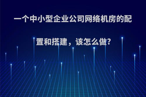 一个中小型企业公司网络机房的配置和搭建，该怎么做?