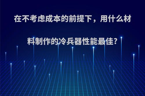 在不考虑成本的前提下，用什么材料制作的冷兵器性能最佳?