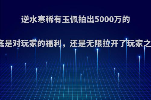 逆水寒稀有玉佩拍出5000万的高价，到底是对玩家的福利，还是无限拉开了玩家之间的距离?