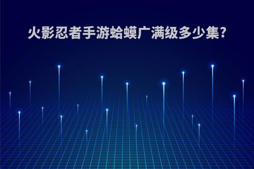 火影忍者手游蛤蟆广满级多少集?