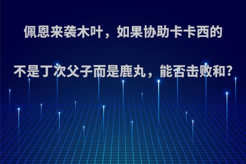 佩恩来袭木叶，如果协助卡卡西的不是丁次父子而是鹿丸，能否击败和?