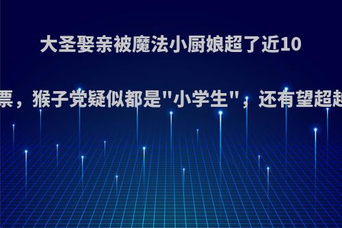 大圣娶亲被魔法小厨娘超了近100万票，猴子党疑似都是