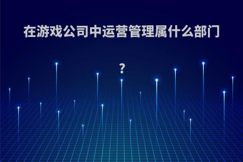 在游戏公司中运营管理属什么部门?