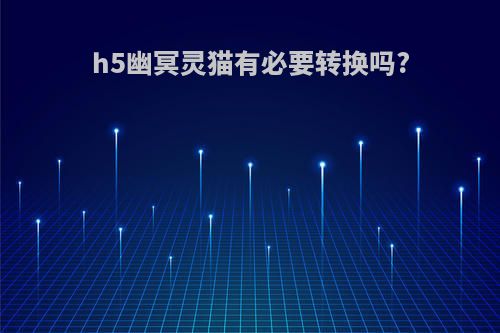 h5幽冥灵猫有必要转换吗?