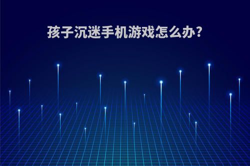 孩子沉迷手机游戏怎么办?