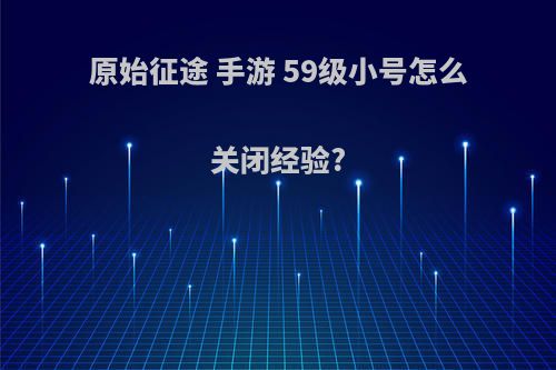 原始征途 手游 59级小号怎么关闭经验?