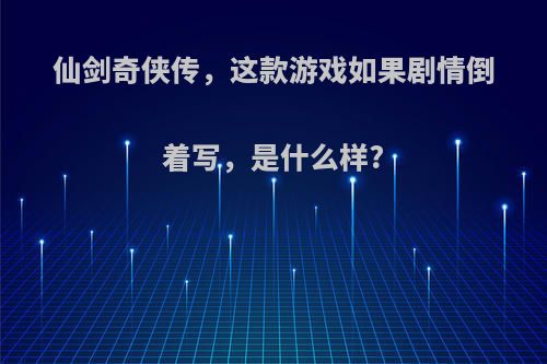 仙剑奇侠传，这款游戏如果剧情倒着写，是什么样?