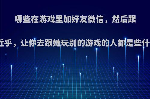 哪些在游戏里加好友微信，然后跟你套近乎，让你去跟她玩别的游戏的人都是些什么人?