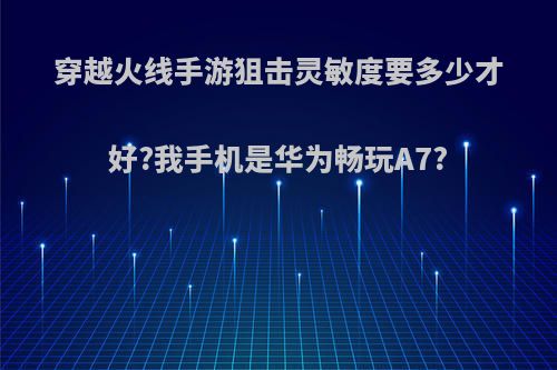 穿越火线手游狙击灵敏度要多少才好?我手机是华为畅玩A7?