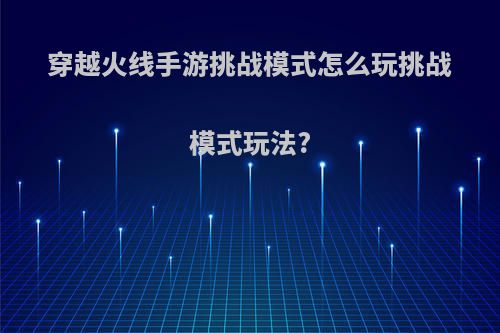 穿越火线手游挑战模式怎么玩挑战模式玩法?