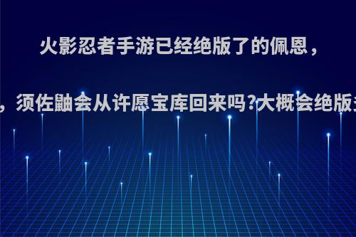 火影忍者手游已经绝版了的佩恩，四代，须佐鼬会从许愿宝库回来吗?大概会绝版多久?