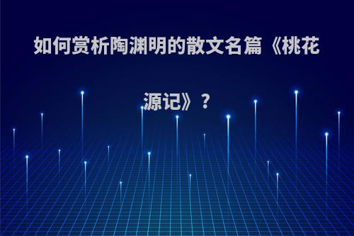 如何赏析陶渊明的散文名篇《桃花源记》?