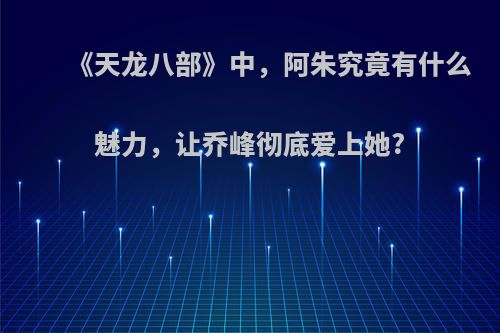 《天龙八部》中，阿朱究竟有什么魅力，让乔峰彻底爱上她?