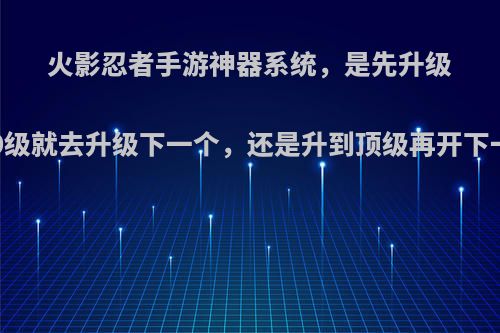 火影忍者手游神器系统，是先升级到70级就去升级下一个，还是升到顶级再开下一个?