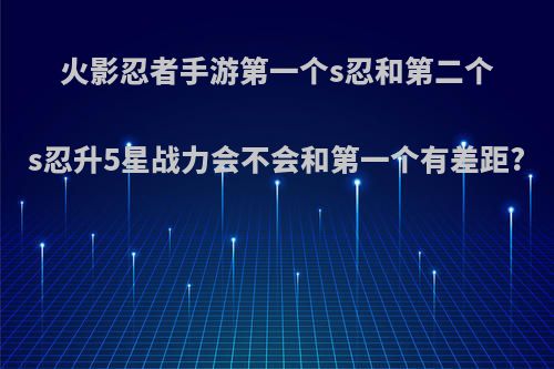 火影忍者手游第一个s忍和第二个s忍升5星战力会不会和第一个有差距?