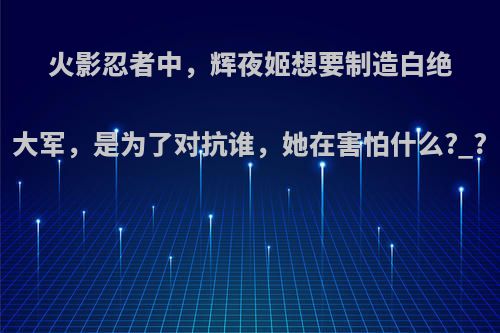 火影忍者中，辉夜姬想要制造白绝大军，是为了对抗谁，她在害怕什么?_?