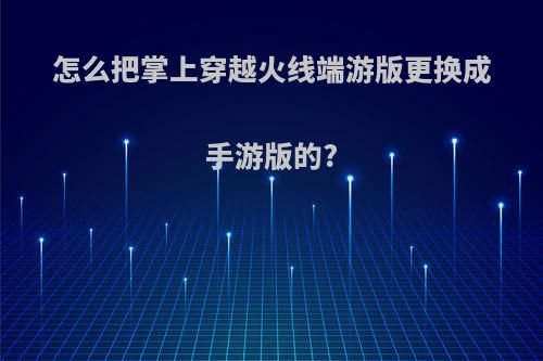 怎么把掌上穿越火线端游版更换成手游版的?