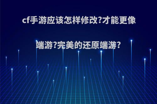 cf手游应该怎样修改?才能更像端游?完美的还原端游?