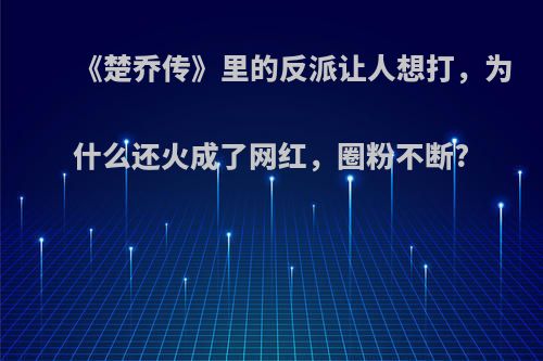 《楚乔传》里的反派让人想打，为什么还火成了网红，圈粉不断?