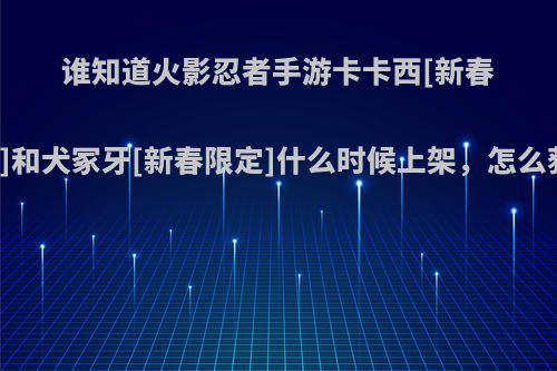 谁知道火影忍者手游卡卡西[新春限定]和犬冢牙[新春限定]什么时候上架，怎么获得?