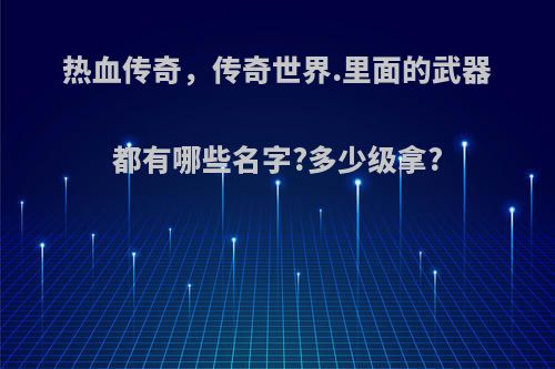 热血传奇，传奇世界.里面的武器都有哪些名字?多少级拿?